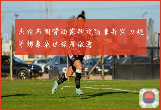 杰伦布朗赞西蒙斯攻防兼备实力超乎想象表达深厚敬意