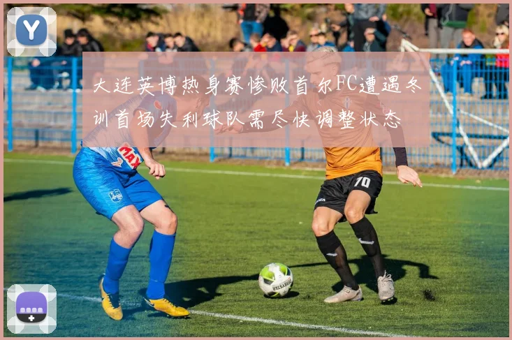 大连英博热身赛惨败首尔FC遭遇冬训首场失利球队需尽快调整状态