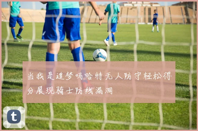 当我是追梦吗哈特无人防守轻松得分展现骑士防线漏洞