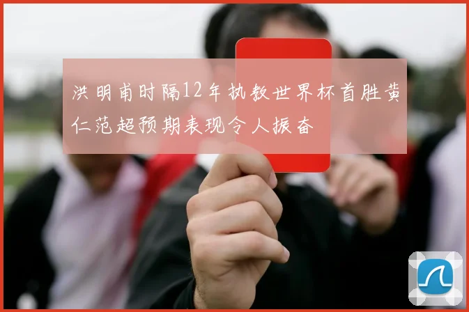 洪明甫时隔12年执教世界杯首胜黄仁范超预期表现令人振奋