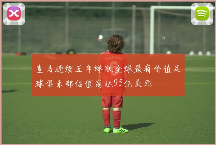 皇马连续五年蝉联全球最有价值足球俱乐部估值高达95亿美元
