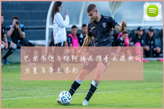 巴尔韦德与琼阿梅尼携手共进共同为皇马争光添彩