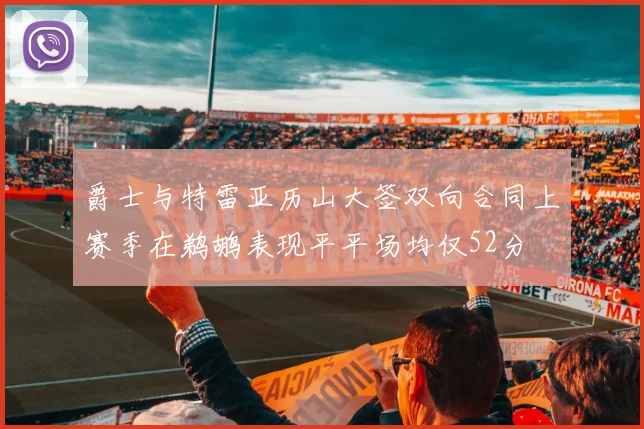 爵士与特雷亚历山大签双向合同上赛季在鹈鹕表现平平场均仅52分