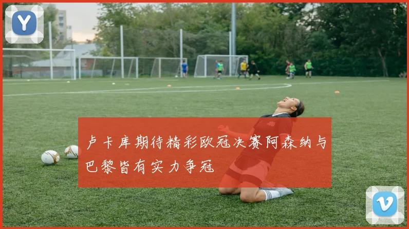 卢卡库期待精彩欧冠决赛阿森纳与巴黎皆有实力争冠