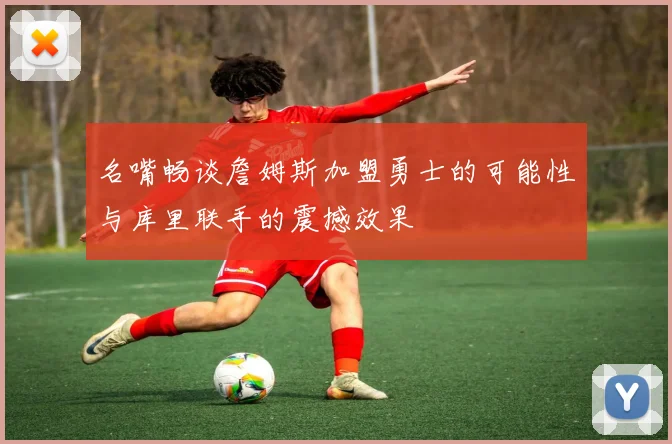 名嘴畅谈詹姆斯加盟勇士的可能性与库里联手的震撼效果