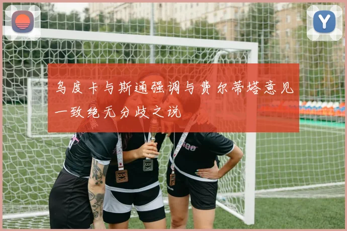 乌度卡与斯通强调与费尔蒂塔意见一致绝无分歧之说