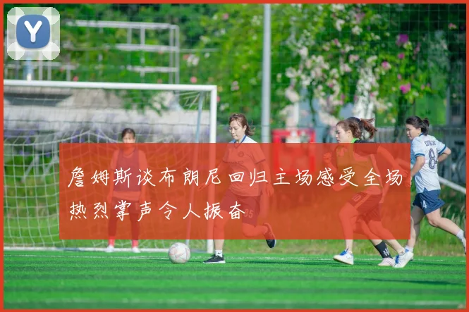 詹姆斯谈布朗尼回归主场感受全场热烈掌声令人振奋