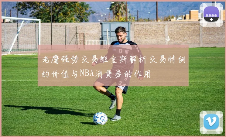 老鹰强势交易维金斯解析交易特例的价值与NBA消费券的作用