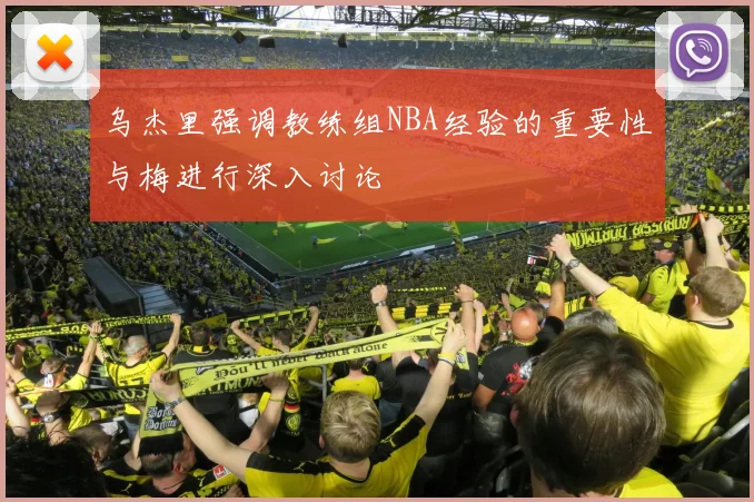 乌杰里强调教练组NBA经验的重要性与梅进行深入讨论