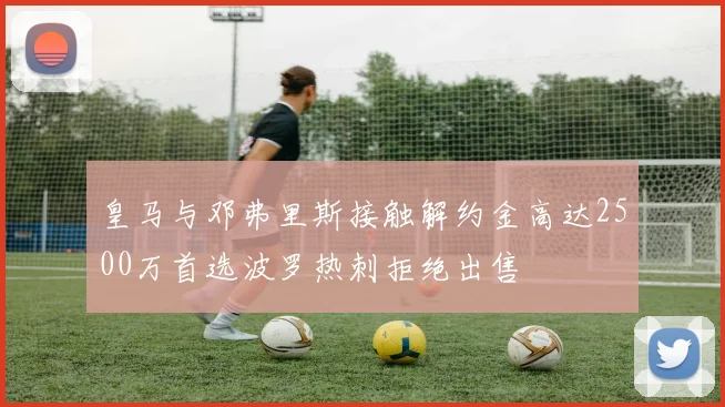 皇马与邓弗里斯接触解约金高达2500万首选波罗热刺拒绝出售