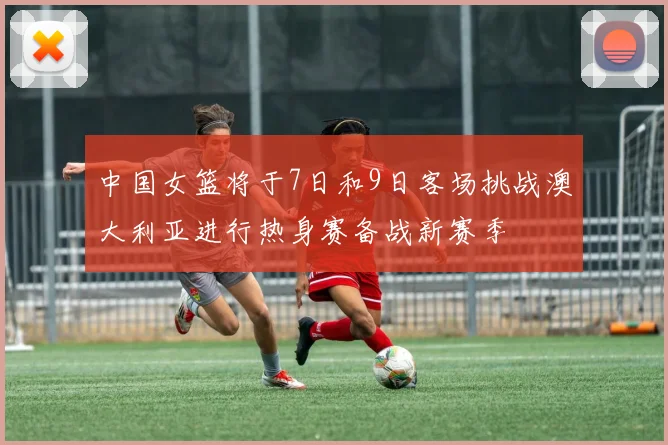 中国女篮将于7日和9日客场挑战澳大利亚进行热身赛备战新赛季