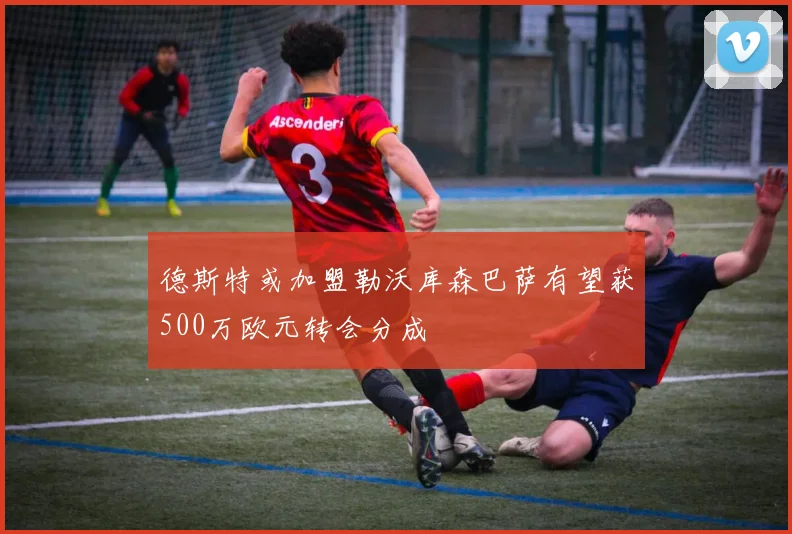 德斯特或加盟勒沃库森巴萨有望获500万欧元转会分成