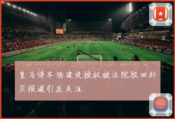 皇马停车场建设授权被法院驳回科贝报道引发关注