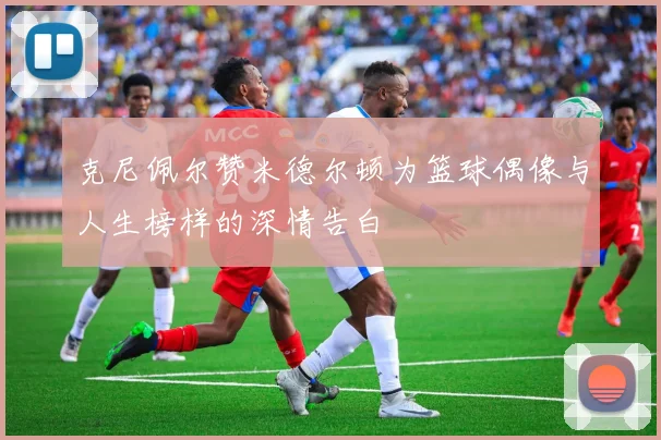 克尼佩尔赞米德尔顿为篮球偶像与人生榜样的深情告白