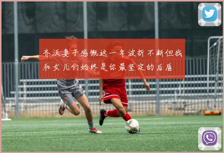 齐沃妻子感慨这一年波折不断但我和女儿们始终是你最坚定的后盾