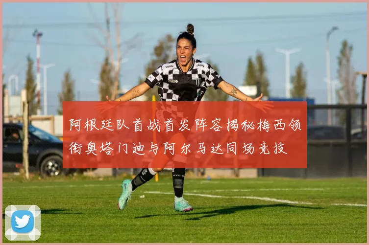 阿根廷队首战首发阵容揭秘梅西领衔奥塔门迪与阿尔马达同场竞技