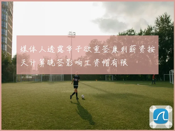 媒体人透露华子欲重签康利薪资按天计算晚签影响工资帽有限