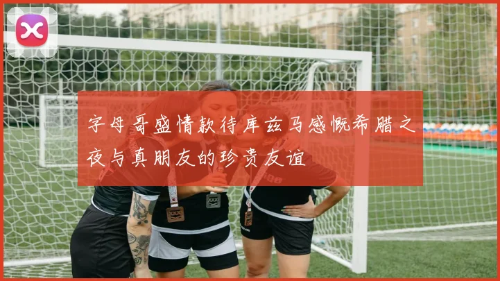 字母哥盛情款待库兹马感慨希腊之夜与真朋友的珍贵友谊