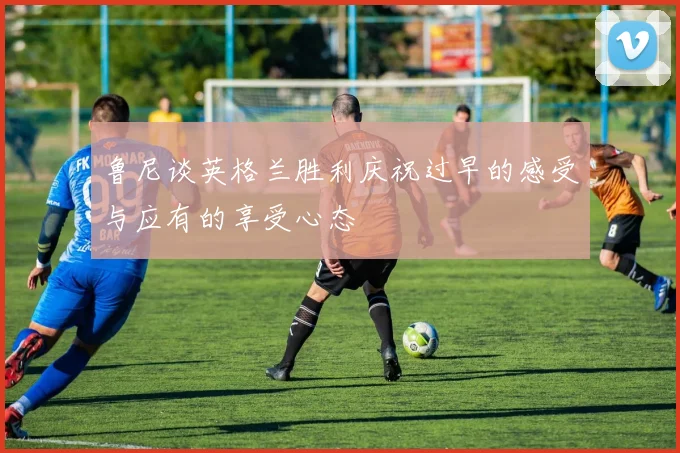 鲁尼谈英格兰胜利庆祝过早的感受与应有的享受心态