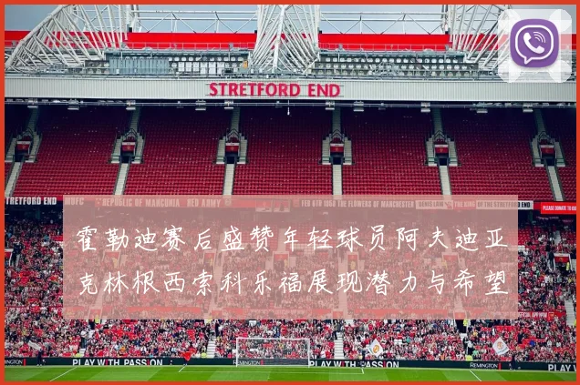 霍勒迪赛后盛赞年轻球员阿夫迪亚克林根西索科乐福展现潜力与希望
