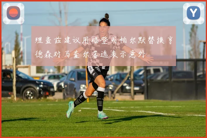理查兹建议用福登或帕尔默替换亨德森对马奎尔落选表示意外