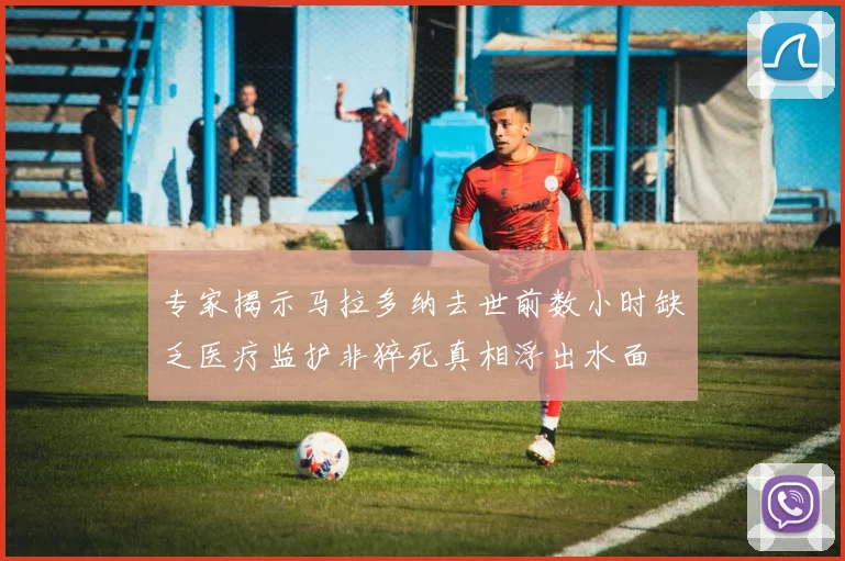 专家揭示马拉多纳去世前数小时缺乏医疗监护非猝死真相浮出水面