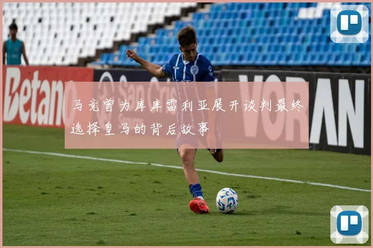 马竞曾为库库雷利亚展开谈判最终选择皇马的背后故事