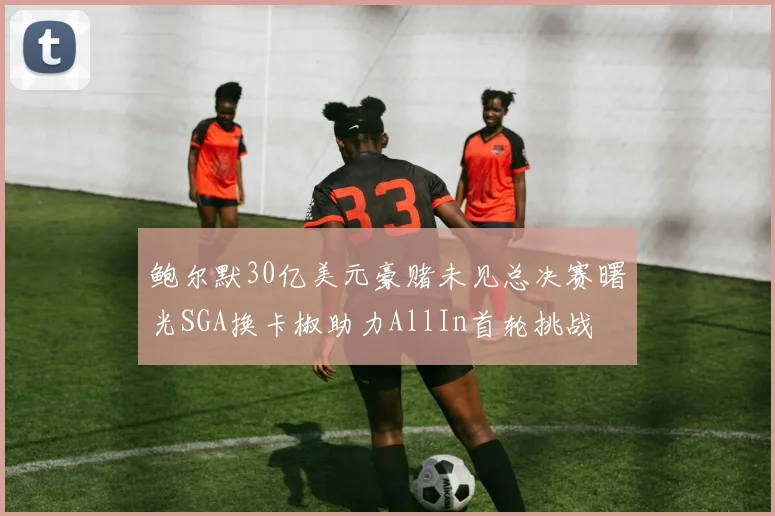 鲍尔默30亿美元豪赌未见总决赛曙光SGA换卡椒助力AllIn首轮挑战