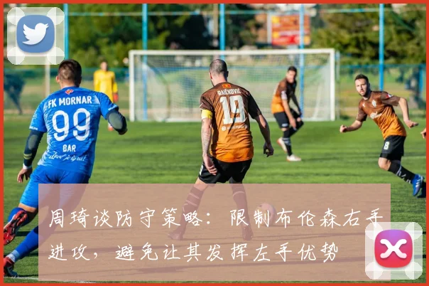 周琦谈防守策略：限制布伦森右手进攻，避免让其发挥左手优势