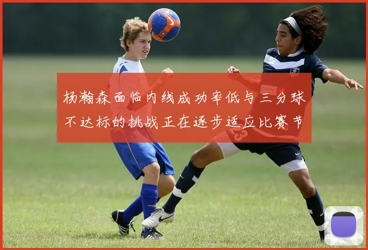 杨瀚森面临内线成功率低与三分球不达标的挑战正在逐步适应比赛节奏