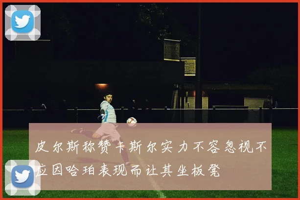 皮尔斯称赞卡斯尔实力不容忽视不应因哈珀表现而让其坐板凳